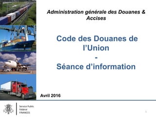 Administration générale des Douanes &
Accises
Code des Douanes de
l’Union
-
Séance d’information
Avril 2016
Service Public
Fédéral
FINANCES 1
 