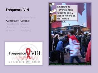 Fréquence VIH
•Banfora (Burkina Faso)
•Vancouver (Canada)
•Casablanca (Maroc)
•Toronto (Canada)
•Vienne (Autriche)
L’histoire de
Terrence nous
rappelle qu’il y
ade la misère et
de l’injuste
partout.
 
