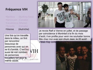 Fréquence VIH
•Banfora (Burkina Faso)
•Vancouver (Canada)
•Casablanca (Maroc)
•Toronto (Canada)
•Vienne (Autriche)
Je revois Ralf à Vienne en juillet, et de passage
par coincidence à Montréal à la fin du mois
d’août, il en profite pour venir me souhaiter bonne
fête chez moi avec son chum Jean, le 20 août!
J’étais trop content!
Une fois qu’on travaille
dans le milieu, on finit
par rencontrer
beaucoup de
personnes avec qui on
se lit d’amitié. C’est fou
aussi de voir combien
de personnes
travaillent fort pour la
même cause.
 