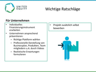 Wichtige Ratschläge

Für Unternehmen
•   Individuelles                       • Projekt zusätzlich selbst
    Finanzierungsinstrument               bewerben
    erarbeiten
•   Unternehmen ansprechend
    präsentieren:
     – Richtige Plattform wählen
     – Professionelle Darstellung von
        Businessplan, Produkten, Team
        mitgliedern u.A. durch Videos
     – Realistische Erwartungen
        formulieren
 