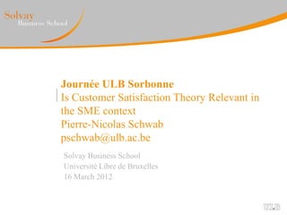 Journée ULB Sorbonne
Is Customer Satisfaction Theory Relevant in
the SME context
Pierre-Nicolas Schwab
pschwab@ulb.ac.be
Solvay Business School
Université Libre de Bruxelles
16 March 2012
 