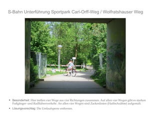 S-Bahn Unterführung Sportpark Carl-Orff-Weg / Wolfratshauser Weg 
● Besonderheit: Hier treffen vier Wege aus vier Richtungen zusammen. Auf allen vier Wegen gibt es starken 
Fußgänger- und Radlfahrerverkehr. An allen vier Wegen sind Zackenlinien (Haifischzähne) aufgemalt. 
● Lösungsvorschlag: Die Umlaufsperre entfernen. 
 