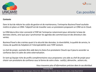 Julien Bartolini, Zoë Docaigne, Réana Fall, Stéphane Lafon, Claudie Meyer, Karst Sanders, Cindy Raud (2013)
Unicamp 2013
Cas possible
Contexte
Dans le but de réduire les coûts de gestion et de maintenance, l’entreprise BusinessTravel souhaite
mettre en place un CRM. l’objectif est de travailler avec un prestataire proposant un CRM via le Cloud.
Le CRM devra être inter-connecté à l’ERP de l’entreprise notamment pour alimenter la base de
données clients, ainsi que pour synchroniser les agendas des commerciaux et des directeurs des
ventes.
BusinessTravel a des craintes quant à la sécurité des données, la réversibilité, la qualité de service, le
niveau de qualité du helpdesk et l’interopérabilité avec l’ERP existant.
Le chef de projet, souhaite être aidé dans le choix d’un prestataire Cloud à qui il pourra accorder sa
confiance dans le cadre de cette externalisation.
En tant qu’équipe riche de profils complémentaires vous proposerez une aide au chef de projet pour
choisir son prestataire de confiance sous la forme de votre choix : outil(s), démarche , actions etc.
Vous trouverez plus d’informations précises dans le cas distribué.
 