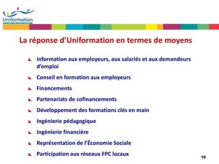 10
La réponse d’Uniformation en termes de moyens
 Information aux employeurs, aux salariés et aux demandeurs
d’emploi
 Conseil en formation aux employeurs
 Financements
 Partenariats de cofinancements
 Développement des formations clés en main
 Ingénierie pédagogique
 Ingénierie financière
 Représentation de l’Économie Sociale
 Participation aux réseaux FPC locaux
 