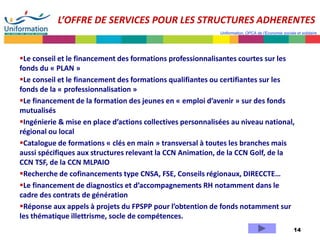 14
Uniformation, OPCA de l’Economie sociale et solidaire
L’OFFRE DE SERVICES POUR LES STRUCTURES ADHERENTES
Le conseil et le financement des formations professionnalisantes courtes sur les
fonds du « PLAN »
Le conseil et le financement des formations qualifiantes ou certifiantes sur les
fonds de la « professionnalisation »
Le financement de la formation des jeunes en « emploi d’avenir » sur des fonds
mutualisés
Ingénierie & mise en place d’actions collectives personnalisées au niveau national,
régional ou local
Catalogue de formations « clés en main » transversal à toutes les branches mais
aussi spécifiques aux structures relevant la CCN Animation, de la CCN Golf, de la
CCN TSF, de la CCN MLPAIO
Recherche de cofinancements type CNSA, FSE, Conseils régionaux, DIRECCTE…
Le financement de diagnostics et d’accompagnements RH notamment dans le
cadre des contrats de génération
Réponse aux appels à projets du FPSPP pour l’obtention de fonds notamment sur
les thématique illettrisme, socle de compétences.
p23
 