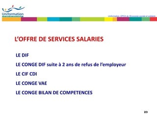23
Uniformation, OPCA de l’Economie sociale et solidaire
L’OFFRE DE SERVICES SALARIES
LE DIF
LE CONGE DIF suite à 2 ans de refus de l’employeur
LE CIF CDI
LE CONGE VAE
LE CONGE BILAN DE COMPETENCES
 