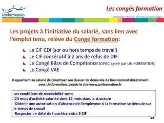 28
Uniformation, OPCA de l’Economie sociale et solidaire
Les projets à l’initiative du salarié, sans lien avec
l’emploi tenu, relève du Congé formation:
 Le CIF CDI (sur ou hors temps de travail)
 Le CIF consécutif à 2 ans de refus de DIF
 Le Congé Bilan de Compétence (OPBC agréé par UNIFORMATION)
 Le Congé VAE
Il appartient au salarié de constituer son dossier de demande de financement directement
avec Uniformation, depuis le site www.uniformation.fr
Les conditions de recevabilité sont:
-24 mois d’activité salariée dont 12 mois dans la structure
-Obtenir une autorisation d’absence de l’employeur si la formation se déroule sur
le temps de travail
-Respecter un délai de franchise entre 2 CIF
Les congés formation
 