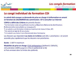 29
Les congés formation
Le congé individuel de formation CDI
Le salarié doit envoyer sa demande de prise en charge à Uniformation en amont
en fonction du CALENDRIER des commissions CIF à consulter sur internet
L’OPCA a défini des Critères de priorité d’accès:
la Formation visée est qualifiante inscrite au Répertoire National des Certifications
Professionnelles (consultable sur cncp.gouv.fr)
 Le salarié a une formation initiale au maximum de niveau IV (bac, BP)
le salarié est âgé de 45 ans et plus
 le salarié a au moins 5 ans d’ancienneté dans l’entreprise
Les Dossiers qui répondent au moins à 3 critères sont dits « prioritaires » et seront
accordés plus rapidement que les dossiers non prioritaires.
Durée : 1 607 h maximum
Modalités de prise en charge :Coût pédagogique (plafond à 15€ht/h),
rémunération (100% jusqu’à 2.3 fois le plafond de la SS)
et frais annexes dans la limites des plafonds
Uniformation, OPCA de l’Economie sociale
 