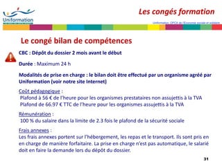 31
Uniformation, OPCA de l’Economie sociale et solidaire
Le congé bilan de compétences
CBC : Dépôt du dossier 2 mois avant le début
Durée : Maximum 24 h
Modalités de prise en charge : le bilan doit être effectué par un organisme agréé par
Uniformation (voir notre site Internet)
Coût pédagogique :
Plafond à 56 € de l’heure pour les organismes prestataires non assujettis à la TVA
Plafond de 66.97 € TTC de l’heure pour les organismes assujettis à la TVA
Rémunération :
100 % du salaire dans la limite de 2.3 fois le plafond de la sécurité sociale
Frais annexes :
Les frais annexes portent sur l’hébergement, les repas et le transport. Ils sont pris en
en charge de manière forfaitaire. La prise en charge n’est pas automatique, le salarié
doit en faire la demande lors du dépôt du dossier.
Les congés formation
 