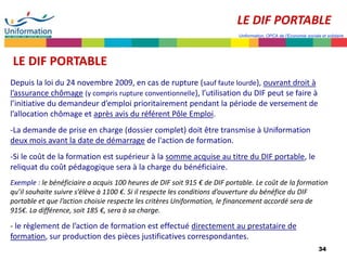 34
Uniformation, OPCA de l’Economie sociale et solidaire
LE DIF PORTABLE
Depuis la loi du 24 novembre 2009, en cas de rupture (sauf faute lourde), ouvrant droit à
l’assurance chômage (y compris rupture conventionnelle), l’utilisation du DIF peut se faire à
l’initiative du demandeur d’emploi prioritairement pendant la période de versement de
l’allocation chômage et après avis du référent Pôle Emploi.
-La demande de prise en charge (dossier complet) doit être transmise à Uniformation
deux mois avant la date de démarrage de l'action de formation.
-Si le coût de la formation est supérieur à la somme acquise au titre du DIF portable, le
reliquat du coût pédagogique sera à la charge du bénéficiaire.
Exemple : le bénéficiaire a acquis 100 heures de DIF soit 915 € de DIF portable. Le coût de la formation
qu’il souhaite suivre s’élève à 1100 €. Si il respecte les conditions d’ouverture du bénéfice du DIF
portable et que l’action choisie respecte les critères Uniformation, le financement accordé sera de
915€. La différence, soit 185 €, sera à sa charge.
- le règlement de l’action de formation est effectué directement au prestataire de
formation, sur production des pièces justificatives correspondantes.
LE DIF PORTABLE
 