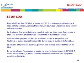 35
Uniformation, OPCA de l’Economie sociale et solidaire
LE DIF CDD
Pour bénéficier d’un DIF CDD, le salarié en CDD doit avoir une ancienneté de 4
mois en CDD au moins, consécutifs ou non, au cours des 12 derniers mois, chez le
même employeur.
Ce droit peut être immédiatement mobilisé au terme des 4 mois. Dans ce cas, le
droit sera proratisé en fonction de l’ancienneté et du temps de travail.
Les formations peuvent se dérouler en dehors ou sur le temps de travail.
Toutefois, le salarié devra être sous CDD durant toute la durée de la formation.
Le bilan de compétences ou la VAE peuvent être réalisés dans le cadre d’un DIF
CDD.
En cas de refus de l’employeur, le salarié ne peut mettre en œuvre le DIF CDD. A
l’issue de son contrat, il pourra faire une demande de CIF CDD si il remplit les
conditions d’activité.
LE DIF CDD
 