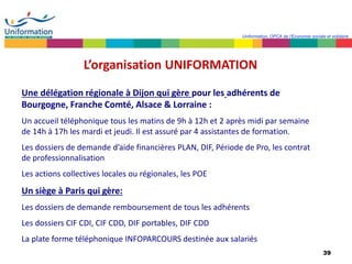 39
Uniformation, OPCA de l’Economie sociale et solidaire
L’organisation UNIFORMATION
Une délégation régionale à Dijon qui gère pour les adhérents de
Bourgogne, Franche Comté, Alsace & Lorraine :
Un accueil téléphonique tous les matins de 9h à 12h et 2 après midi par semaine
de 14h à 17h les mardi et jeudi. Il est assuré par 4 assistantes de formation.
Les dossiers de demande d’aide financières PLAN, DIF, Période de Pro, les contrat
de professionnalisation
Les actions collectives locales ou régionales, les POE
Un siège à Paris qui gère:
Les dossiers de demande remboursement de tous les adhérents
Les dossiers CIF CDI, CIF CDD, DIF portables, DIF CDD
La plate forme téléphonique INFOPARCOURS destinée aux salariés
 