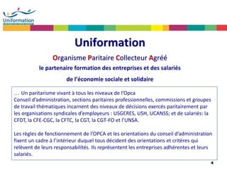 4
Uniformation
Organisme Paritaire Collecteur Agréé
le partenaire formation des entreprises et des salariés
de l’économie sociale et solidaire
… Un paritarisme vivant à tous les niveaux de l’Opca
Conseil d’administration, sections paritaires professionnelles, commissions et groupes
de travail thématiques incarnent des niveaux de décisions exercés paritairement par
les organisations syndicales d’employeurs : USGERES, USH, UCANSS; et de salariés: la
CFDT, la CFE-CGC, la CFTC, la CGT, la CGT-FO et l’UNSA.
Les règles de fonctionnement de l’OPCA et les orientations du conseil d’administration
fixent un cadre à l’intérieur duquel tous décident des orientations et critères qui
relèvent de leurs responsabilités. Ils représentent les entreprises adhérentes et leurs
salariés.
 