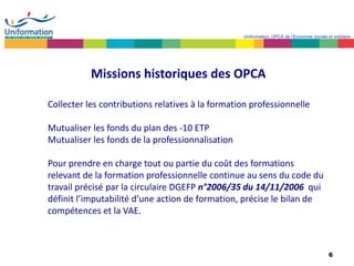 6
Uniformation, OPCA de l’Economie sociale et solidaire
Missions historiques des OPCA
Collecter les contributions relatives à la formation professionnelle
Mutualiser les fonds du plan des -10 ETP
Mutualiser les fonds de la professionnalisation
Pour prendre en charge tout ou partie du coût des formations
relevant de la formation professionnelle continue au sens du code du
travail précisé par la circulaire DGEFP n°2006/35 du 14/11/2006 qui
définit l’imputabilité d’une action de formation, précise le bilan de
compétences et la VAE.
 