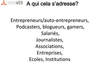Entrepreneurs/auto-entrepreneurs,
Podcasters, blogueurs, gamers,
Salariés,
Journalistes,
Associations,
Entreprises,
Ecoles, Institutions
A qui cela s’adresse?
 