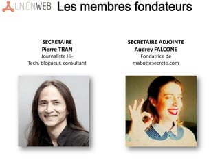 Les membres fondateurs
SECRETAIRE
Pierre TRAN
Journaliste Hi-
Tech, blogueur, consultant
SECRETAIRE ADJOINTE
Audrey FALCONE
Fondatrice de
mabottesecrete.com
 