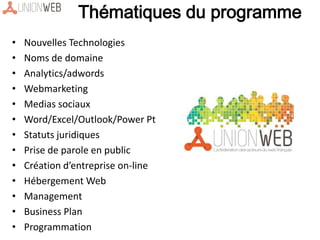 • Nouvelles Technologies
• Noms de domaine
• Analytics/adwords
• Webmarketing
• Medias sociaux
• Word/Excel/Outlook/Power Pt
• Statuts juridiques
• Prise de parole en public
• Création d’entreprise on-line
• Hébergement Web
• Management
• Business Plan
• Programmation
Thématiques du programme
 