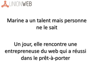 Marine a un talent mais personne
ne le sait
Un jour, elle rencontre une
entrepreneuse du web qui a réussi
dans le prêt-à-porter
 