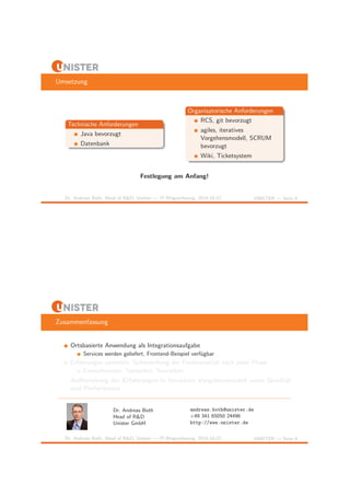 Umsetzung 
Technische Anforderungen 
Java bevorzugt 
Datenbank 
Organisatorische Anforderungen 
RCS, git bevorzugt 
agiles, iteratives 
Vorgehensmodell, SCRUM 
bevorzugt 
Wiki, Ticketsystem 
Festlegung am Anfang! 
Dr. Andreas Both, Head of R&D, Unister — IT-Ringvorlesung, 2014-10-22 UNISTER — Seite 8 
Zusammenfassung 
Ortsbasierte Anwendung als Integrationsaufgabe 
Services werden geliefert, Frontend-Beispiel verf¨ugbar 
Erfahrungen sammeln: Sicherstellung der Funktionalit¨at nach jeder Phase 
Entwurfsmuster, Testbarkeit, Teamarbeit 
! Aufbereitung der Erfahrungen in iterativen Vorgehensmodell unter Qualit¨at 
und Performance 
Dr. Andreas Both 
Head of R&D 
Unister GmbH 
andreas.both@unister.de 
+49 341 65050 24496 
http://www.unister.de 
Dr. Andreas Both, Head of R&D, Unister — IT-Ringvorlesung, 2014-10-22 UNISTER — Seite 9 
 