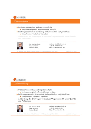 Zusammenfassung 
Ortsbasierte Anwendung als Integrationsaufgabe 
Services werden geliefert, Frontend-Beispiel verf¨ugbar 
Erfahrungen sammeln: Sicherstellung der Funktionalit¨at nach jeder Phase 
Entwurfsmuster, Testbarkeit, Teamarbeit 
! Aufbereitung der Erfahrungen in iterativen Vorgehensmodell unter Qualit¨at 
und Performance 
Dr. Andreas Both 
Head of R&D 
Unister GmbH 
andreas.both@unister.de 
+49 341 65050 24496 
http://www.unister.de 
Dr. Andreas Both, Head of R&D, Unister — IT-Ringvorlesung, 2014-10-22 UNISTER — Seite 9 
Zusammenfassung 
Ortsbasierte Anwendung als Integrationsaufgabe 
Services werden geliefert, Frontend-Beispiel verf¨ugbar 
Erfahrungen sammeln: Sicherstellung der Funktionalit¨at nach jeder Phase 
Entwurfsmuster, Testbarkeit, Teamarbeit 
! Aufbereitung der Erfahrungen in iterativen Vorgehensmodell unter Qualit¨at 
und Performance 
Dr. Andreas Both 
Head of R&D 
Unister GmbH 
andreas.both@unister.de 
+49 341 65050 24496 
http://www.unister.de 
Dr. Andreas Both, Head of R&D, Unister — IT-Ringvorlesung, 2014-10-22 UNISTER — Seite 9 
