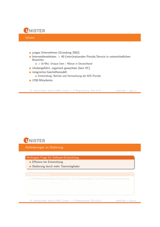 Unister 
junges Unternehmen (Gr¨undung 2002) 
Internetdienstleister, > 40 (inter)nationalen Portale/Service in unterschiedlichen 
Branchen 
> 10 Mio. Unique User / Monat in Deutschland 
inhabergef¨uhrt, organisch gewachsen (kein VC) 
integriertes Gesch¨aftsmodell: 
Entwicklung, Betrieb und Vermarktung der B2C-Portale 
1700 Mitarbeiter 
Dr. Andreas Both, Head of R&D, Unister — IT-Ringvorlesung, 2014-10-22 UNISTER — Seite 3 
Anforderungen an Skalierung 
Wichtigste Frage f¨ur Software-Entwicklung 
Effizienz bei Entwicklung 
Skalierung durch mehr Teammitglieder 
Effizienzsteigerung 
Wiederverwendung (Integration von Komponenten) statt Neu-Implementierung 
geeignete Klassenstrukturen w¨ahlen (Entwurfsmuster) 
Fehler vermeiden (Testbarkeit) 
Team(zusammen)arbeit 
Dr. Andreas Both, Head of R&D, Unister — IT-Ringvorlesung, 2014-10-22 UNISTER — Seite 4 
 