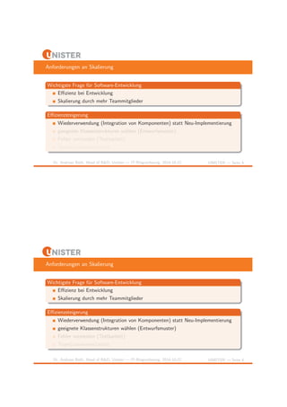 Anforderungen an Skalierung 
Wichtigste Frage f¨ur Software-Entwicklung 
Effizienz bei Entwicklung 
Skalierung durch mehr Teammitglieder 
Effizienzsteigerung 
Wiederverwendung (Integration von Komponenten) statt Neu-Implementierung 
geeignete Klassenstrukturen w¨ahlen (Entwurfsmuster) 
Fehler vermeiden (Testbarkeit) 
Team(zusammen)arbeit 
Dr. Andreas Both, Head of R&D, Unister — IT-Ringvorlesung, 2014-10-22 UNISTER — Seite 4 
Anforderungen an Skalierung 
Wichtigste Frage f¨ur Software-Entwicklung 
Effizienz bei Entwicklung 
Skalierung durch mehr Teammitglieder 
Effizienzsteigerung 
Wiederverwendung (Integration von Komponenten) statt Neu-Implementierung 
geeignete Klassenstrukturen w¨ahlen (Entwurfsmuster) 
Fehler vermeiden (Testbarkeit) 
Team(zusammen)arbeit 
Dr. Andreas Both, Head of R&D, Unister — IT-Ringvorlesung, 2014-10-22 UNISTER — Seite 4 
 