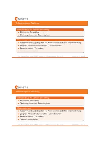 Anforderungen an Skalierung 
Wichtigste Frage f¨ur Software-Entwicklung 
Effizienz bei Entwicklung 
Skalierung durch mehr Teammitglieder 
Effizienzsteigerung 
Wiederverwendung (Integration von Komponenten) statt Neu-Implementierung 
geeignete Klassenstrukturen w¨ahlen (Entwurfsmuster) 
Fehler vermeiden (Testbarkeit) 
Team(zusammen)arbeit 
Dr. Andreas Both, Head of R&D, Unister — IT-Ringvorlesung, 2014-10-22 UNISTER — Seite 4 
Anforderungen an Skalierung 
Wichtigste Frage f¨ur Software-Entwicklung 
Effizienz bei Entwicklung 
Skalierung durch mehr Teammitglieder 
Effizienzsteigerung 
Wiederverwendung (Integration von Komponenten) statt Neu-Implementierung 
geeignete Klassenstrukturen w¨ahlen (Entwurfsmuster) 
Fehler vermeiden (Testbarkeit) 
Team(zusammen)arbeit 
Dr. Andreas Both, Head of R&D, Unister — IT-Ringvorlesung, 2014-10-22 UNISTER — Seite 4 
 