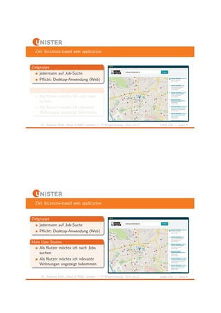 Ziel: locations-based web application 
Zielgruppe 
jedermann auf Job-Suche 
Pflicht: Desktop-Anwendung (Web) 
Main User Stories 
Als Nutzer m¨ochte ich nach Jobs 
suchen. 
Als Nutzer m¨ochte ich relevante 
Wohnungen angezeigt bekommen. 
Dr. Andreas Both, Head of R&D, Unister — IT-Ringvorlesung, 2014-10-22 UNISTER — Seite 6 
Ziel: locations-based web application 
Zielgruppe 
jedermann auf Job-Suche 
Pflicht: Desktop-Anwendung (Web) 
Main User Stories 
Als Nutzer m¨ochte ich nach Jobs 
suchen. 
Als Nutzer m¨ochte ich relevante 
Wohnungen angezeigt bekommen. 
Dr. Andreas Both, Head of R&D, Unister — IT-Ringvorlesung, 2014-10-22 UNISTER — Seite 6 
 