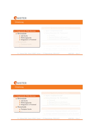 Umsetzung 
zu integrierende Web-Services 
Minimalziele 
Job-Suche 
Wohnungssuche 
Integration in Frontend 
Wunschziele 
Parkplatz-Suche 
... 
Anforderung: Kontrollierte Integration 
Agiles Vorgehensmodell 
Entwurfsmuster f¨ur Testbarkeit 
Frontend 
Backend-Service Job-Search 
Backend-Service Wohnungsuche 
Lernziele 
schrittweises Vorgehen planen und umsetzen 
richtige Software-Strukturen f¨ur hohe Qualit¨at 
Dr. Andreas Both, Head of R&D, Unister — IT-Ringvorlesung, 2014-10-22 UNISTER — Seite 7 
Umsetzung 
zu integrierende Web-Services 
Minimalziele 
Job-Suche 
Wohnungssuche 
Integration in Frontend 
Wunschziele 
Parkplatz-Suche 
... 
Anforderung: Kontrollierte Integration 
Agiles Vorgehensmodell 
Entwurfsmuster f¨ur Testbarkeit 
Frontend 
Backend-Service Job-Search 
Backend-Service Wohnungsuche 
Lernziele 
schrittweises Vorgehen planen und umsetzen 
richtige Software-Strukturen f¨ur hohe Qualit¨at 
Dr. Andreas Both, Head of R&D, Unister — IT-Ringvorlesung, 2014-10-22 UNISTER — Seite 7 
 