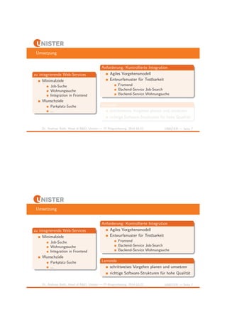 Umsetzung 
zu integrierende Web-Services 
Minimalziele 
Job-Suche 
Wohnungssuche 
Integration in Frontend 
Wunschziele 
Parkplatz-Suche 
... 
Anforderung: Kontrollierte Integration 
Agiles Vorgehensmodell 
Entwurfsmuster f¨ur Testbarkeit 
Frontend 
Backend-Service Job-Search 
Backend-Service Wohnungsuche 
Lernziele 
schrittweises Vorgehen planen und umsetzen 
richtige Software-Strukturen f¨ur hohe Qualit¨at 
Dr. Andreas Both, Head of R&D, Unister — IT-Ringvorlesung, 2014-10-22 UNISTER — Seite 7 
Umsetzung 
zu integrierende Web-Services 
Minimalziele 
Job-Suche 
Wohnungssuche 
Integration in Frontend 
Wunschziele 
Parkplatz-Suche 
... 
Anforderung: Kontrollierte Integration 
Agiles Vorgehensmodell 
Entwurfsmuster f¨ur Testbarkeit 
Frontend 
Backend-Service Job-Search 
Backend-Service Wohnungsuche 
Lernziele 
schrittweises Vorgehen planen und umsetzen 
richtige Software-Strukturen f¨ur hohe Qualit¨at 
Dr. Andreas Both, Head of R&D, Unister — IT-Ringvorlesung, 2014-10-22 UNISTER — Seite 7 
 