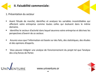 II. Faisabilité commerciale:
10
1. Présentation du secteur
 Avant l’étude de marché, identifiez et analysez les variables incontrôlables qui
affectent votre entreprise comme toutes celles qui évoluent dans le même
domaine.
 Identifiez le secteur d’activité dans lequel œuvrera votre entreprise et décrivez les
perspectives d’avenir de ce secteur.
 Assurez-vous que l’information est basée sur des faits, des statistiques, des études
et des opinions d’experts.
 Vous pouvez intégrer une analyse de l’environnement du projet tel que l’analyse
des cinq forces de Porter.
www.univenture.or
 
