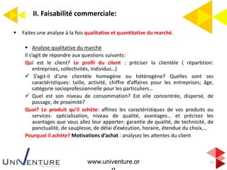 II. Faisabilité commerciale:
13
 Faites une analyse à la fois qualitative et quantitative du marché.
 Analyse qualitative du marché
Il s’agit de répondre aux questions suivants:
Qui est le client? Le profil du client : préciser la clientèle ( répartition:
entreprises, collectivités, individus…)
 S’agit-il d’une clientèle homogène ou hétérogène? Quelles sont ses
caractéristiques: taille, activité, chiffre d’affaires pour les entreprises; âge,
catégorie socioprofessionnelle pour les particuliers…
 Quel est son niveau de consommation? Est elle concentrée, dispersé, de
passage, de proximité?
Quoi? Le produit qu’il achète: affinez les caractéristiques de vos produits ou
services: spécialisation, niveau de qualité, avantages… et précisez les
avantages que vous allez leur apporter: garantie de qualité, de technicité, de
ponctualité, de souplesse, de délai d’exécution, horaire, étendue du choix,…
Pourquoi il achète? Motivations d’achat : analysez les attentes du client
www.univenture.or
 