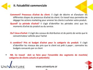 II. Faisabilité commerciale
14
Comment? Processus d’achat du client: il s’agit de décrire et d’analyser les
différentes étapes du processus d’achat du client. Ce travail vous permettra de
dégager les actions marketing pour amener les clients à acheter votre produit.
Quand? La période d’achat? il s’agit d’identifier les périodes ainsi que les
moments d’achat du produit ou du service.
Ou? Lieux d’achat: il s’agit des canaux de distribution et de points de vente que le
consommateur sollicite pour l’achat
A combien? Prix et budget d’achat pour la catégorie du produit: il s’agit
d’identifier les niveaux des prix que le client est prêt à payer ; connaitre les
budgets consacrés par ce client
 NB. Ce travail doit se faire pour l’ensemble des segments de marchés(
catégories de clients actuels et potentiels)
www.univenture.or
 