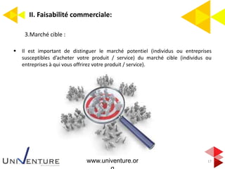 II. Faisabilité commerciale:
17
3.Marché cible :
 Il est important de distinguer le marché potentiel (individus ou entreprises
susceptibles d’acheter votre produit / service) du marché cible (individus ou
entreprises à qui vous offrirez votre produit / service).
www.univenture.or
 