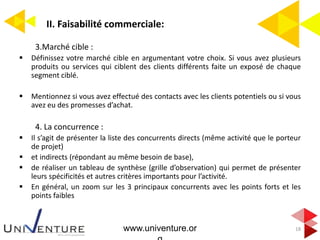 II. Faisabilité commerciale:
18
3.Marché cible :
 Définissez votre marché cible en argumentant votre choix. Si vous avez plusieurs
produits ou services qui ciblent des clients différents faite un exposé de chaque
segment ciblé.
 Mentionnez si vous avez effectué des contacts avec les clients potentiels ou si vous
avez eu des promesses d’achat.
4. La concurrence :
 Il s’agit de présenter la liste des concurrents directs (même activité que le porteur
de projet)
 et indirects (répondant au même besoin de base),
 de réaliser un tableau de synthèse (grille d’observation) qui permet de présenter
leurs spécificités et autres critères importants pour l’activité.
 En général, un zoom sur les 3 principaux concurrents avec les points forts et les
points faibles
www.univenture.or
 