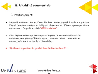 II. Faisabilité commerciale:
19
5. Positionnement:
 Le positionnement permet d'identifier l'entreprise, le produit ou la marque dans
l'esprit du consommateur en indiquant clairement sa différence par rapport aux
concurrents. On parle aussi de "différenciation".
 C'est la place qu'occupe la marque ou le point de vente dans l'esprit du
consommateur pour qu'il se distingue clairement de ses concurrents et
corresponde aux attentes de la cible visée.
 ‘Quelle est la position du produit dans la tête du client ?’.
www.univenture.or
 