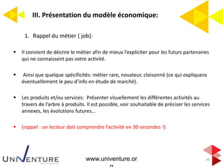 III. Présentation du modèle économique:
20
1. Rappel du métier ( job):
 Il convient de décrire le métier afin de mieux l’expliciter pour les futurs partenaires
qui ne connaissent pas votre activité.
 Ainsi que quelque spécificités: métier rare, novateur, cloisonné (ce qui expliquera
éventuellement le peu d’info en étude de marché).
 Les produits et/ou services: Présenter visuellement les différentes activités au
travers de l’arbre à produits. Il est possible, voir souhaitable de préciser les services
annexes, les évolutions futures…
 (rappel : un lecteur doit comprendre l’activité en 30 secondes !)
www.univenture.or
 