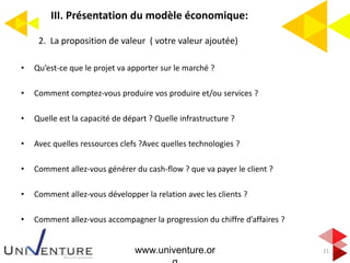 III. Présentation du modèle économique:
21
2. La proposition de valeur ( votre valeur ajoutée)
• Qu’est-ce que le projet va apporter sur le marché ?
• Comment comptez-vous produire vos produire et/ou services ?
• Quelle est la capacité de départ ? Quelle infrastructure ?
• Avec quelles ressources clefs ?Avec quelles technologies ?
• Comment allez-vous générer du cash-flow ? que va payer le client ?
• Comment allez-vous développer la relation avec les clients ?
• Comment allez-vous accompagner la progression du chiffre d’affaires ?
www.univenture.or
 