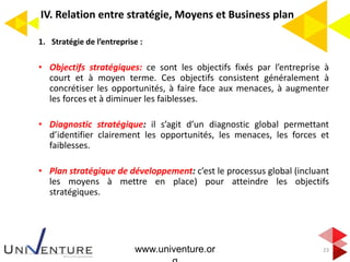 IV. Relation entre stratégie, Moyens et Business plan
1. Stratégie de l’entreprise :
• Objectifs stratégiques: ce sont les objectifs fixés par l’entreprise à
court et à moyen terme. Ces objectifs consistent généralement à
concrétiser les opportunités, à faire face aux menaces, à augmenter
les forces et à diminuer les faiblesses.
• Diagnostic stratégique: il s’agit d’un diagnostic global permettant
d’identifier clairement les opportunités, les menaces, les forces et
faiblesses.
• Plan stratégique de développement: c’est le processus global (incluant
les moyens à mettre en place) pour atteindre les objectifs
stratégiques.
23www.univenture.or
 