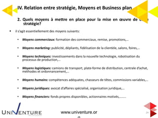 IV. Relation entre stratégie, Moyens et Business plan
2. Quels moyens à mettre en place pour la mise en œuvre de cette
stratégie?
 il s’agit essentiellement des moyens suivants:
• Moyens commerciaux: formation des commerciaux, remise, promotions,…
• Moyens marketing: publicité, dépliants, fidélisation de la clientèle, salons, foires,…
• Moyens techniques: investissements dans la nouvelle technologie, robotisation du
processus de production,…
• Moyens logistiques: camions de transport, plate-forme de distribution, centrale d’achat,
méthodes et ordonnancement,…
• Moyens humains: compétences adéquates, chasseurs de têtes, commissions variables,…
• Moyens juridiques: avocat d’affaires spécialisé, organisation juridique,…
• Moyens financiers: fonds propres disponibles, actionnaires motivés,……..
24www.univenture.or
 