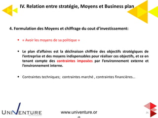 IV. Relation entre stratégie, Moyens et Business plan
4. Formulation des Moyens et chiffrage du cout d’investissement:
 « Avoir les moyens de sa politique »
 Le plan d’affaires est la déclinaison chiffrée des objectifs stratégiques de
l’entreprise et des moyens indispensables pour réaliser ces objectifs, et ce en
tenant compte des contraintes imposées par l’environnement externe et
l’environnement interne.
 Contraintes techniques; contraintes marché , contraintes financières…
26www.univenture.or
 