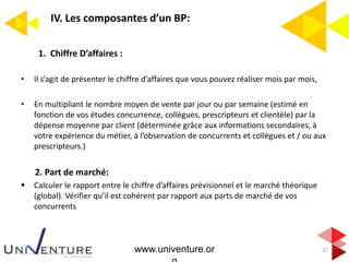 IV. Les composantes d’un BP:
27
1. Chiffre D’affaires :
• Il s’agit de présenter le chiffre d’affaires que vous pouvez réaliser mois par mois,
• En multipliant le nombre moyen de vente par jour ou par semaine (estimé en
fonction de vos études concurrence, collègues, prescripteurs et clientèle) par la
dépense moyenne par client (déterminée grâce aux informations secondaires, à
votre expérience du métier, à l’observation de concurrents et collègues et / ou aux
prescripteurs.)
2. Part de marché:
 Calculer le rapport entre le chiffre d’affaires prévisionnel et le marché théorique
(global). Vérifier qu’il est cohérent par rapport aux parts de marché de vos
concurrents
www.univenture.or
 