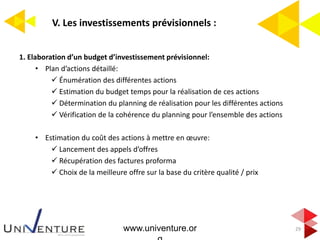 V. Les investissements prévisionnels :
29
1. Elaboration d’un budget d’investissement prévisionnel:
• Plan d’actions détaillé:
 Énumération des différentes actions
 Estimation du budget temps pour la réalisation de ces actions
 Détermination du planning de réalisation pour les différentes actions
 Vérification de la cohérence du planning pour l’ensemble des actions
• Estimation du coût des actions à mettre en œuvre:
 Lancement des appels d’offres
 Récupération des factures proforma
 Choix de la meilleure offre sur la base du critère qualité / prix
www.univenture.or
 
