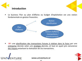 Introduction
3
 Le business Plan ou plan d’affaires ou budget d’exploitation est une notion
fondamentale en gestion financière.
 BP: une planification des transactions futures à réaliser dans le futur par une
entreprise donnée selon une stratégie donnée, et tout en ayant pris conscience
des risques entachant la réalisation de ces transactions.
www.univenture.or
Plan
d’affaires
Notion d’affaires
: transactions /
investissement
Notion
planification
 