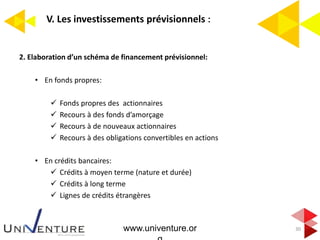 V. Les investissements prévisionnels :
30
2. Elaboration d’un schéma de financement prévisionnel:
• En fonds propres:
 Fonds propres des actionnaires
 Recours à des fonds d’amorçage
 Recours à de nouveaux actionnaires
 Recours à des obligations convertibles en actions
• En crédits bancaires:
 Crédits à moyen terme (nature et durée)
 Crédits à long terme
 Lignes de crédits étrangères
www.univenture.or
 
