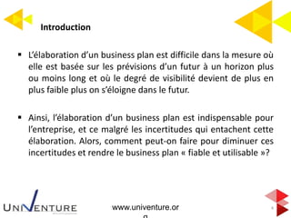 Introduction
4
 L’élaboration d’un business plan est difficile dans la mesure où
elle est basée sur les prévisions d’un futur à un horizon plus
ou moins long et où le degré de visibilité devient de plus en
plus faible plus on s’éloigne dans le futur.
 Ainsi, l’élaboration d’un business plan est indispensable pour
l’entreprise, et ce malgré les incertitudes qui entachent cette
élaboration. Alors, comment peut-on faire pour diminuer ces
incertitudes et rendre le business plan « fiable et utilisable »?
www.univenture.or
 