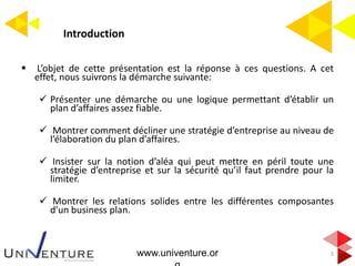 Introduction
 L’objet de cette présentation est la réponse à ces questions. A cet
effet, nous suivrons la démarche suivante:
 Présenter une démarche ou une logique permettant d’établir un
plan d’affaires assez fiable.
 Montrer comment décliner une stratégie d’entreprise au niveau de
l’élaboration du plan d’affaires.
 Insister sur la notion d’aléa qui peut mettre en péril toute une
stratégie d’entreprise et sur la sécurité qu’il faut prendre pour la
limiter.
 Montrer les relations solides entre les différentes composantes
d’un business plan.
5www.univenture.or
 