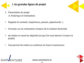 I. les grandes lignes de projet
7
1. Présentation du projet
b. Historique et motivations
• Rappeler le contexte (expérience, passion, opportunité…)
• d’insister sur les motivations (moteur de la création d’activité)
• de mettre en avant les objectifs (ce que l’on veut devenir à travers le
projet)
• Cela permet de mettre en confiance les futurs investisseurs
www.univenture.or
 