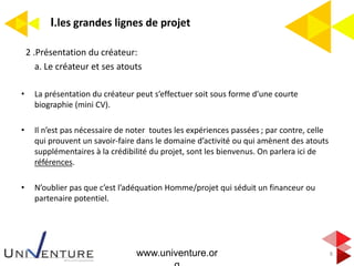 I.les grandes lignes de projet
8
2 .Présentation du créateur:
a. Le créateur et ses atouts
• La présentation du créateur peut s’effectuer soit sous forme d’une courte
biographie (mini CV).
• Il n’est pas nécessaire de noter toutes les expériences passées ; par contre, celle
qui prouvent un savoir-faire dans le domaine d’activité ou qui amènent des atouts
supplémentaires à la crédibilité du projet, sont les bienvenus. On parlera ici de
références.
• N’oublier pas que c’est l’adéquation Homme/projet qui séduit un financeur ou
partenaire potentiel.
www.univenture.or
 