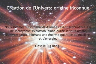 Création de l'Univers: origine inconnue

Nous sommes 13,7 milliards d'années avant aujourd'hui. En
une incroyable "explosion" d'une durée infinitésimale,
l'Univers jaillit, libérant une énorme quantité de matière
et d'énergie.
C'est le Big Bang.

 